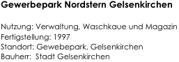 Gewerbepark Nordstern Gelsenkirchen

Nutzung: Verwaltung, Waschkaue und Magazin 
Fertigstellung: 1997   
Standort: Gewebepark, Gelsenkirchen                                                           
Bauherr:  Stadt Gelsenkirchen                                                                          