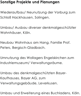 Sonstige Projekte und Planungen

Wiederaufbau/ Neunutzung der Vorburg zum Schloß Hackhausen, Solingen.

Umbau/ Ausbau diverser denkmalgeschützter Wohnhäuser, Köln.

Neubau Wohnhaus am Hang, Familie Prof. Peters, Bergisch-Gladbach.

Umnutzung des Wollagers Engelskirchen zum Industriemuseum/ Verwaltungsräume.

Umbau des denkmalgeschützten Bayer-Kaufhauses, Bayer AG, zum Verwaltungsgebäude, Leverkusen.

Umbau und Erweiterung eines Buchladens, Köln.
