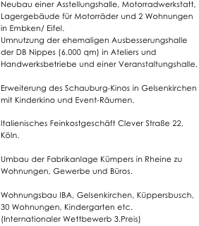 

Neubau einer Asstellungshalle, Motorradwerkstatt, Lagergebäude für Motorräder und 2 Wohnungen in Embken/ Eifel.
Umnutzung der ehemaligen Ausbesserungshalle der DB Nippes (6.000 qm) in Ateliers und Handwerksbetriebe und einer Veranstaltungshalle.

Erweiterung des Schauburg-Kinos in Gelsenkirchen mit Kinderkino und Event-Räumen.

Italienisches Feinkostgeschäft Clever Straße 22, Köln.

Umbau der Fabrikanlage Kümpers in Rheine zu Wohnungen, Gewerbe und Büros.

Wohnungsbau IBA, Gelsenkirchen, Küppersbusch, 30 Wohnungen, Kindergarten etc.
(Internationaler Wettbewerb 3.Preis)