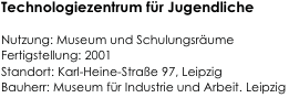 Technologiezentrum für Jugendliche

Nutzung: Museum und Schulungsräume  
Fertigstellung: 2001                                                    
Standort: Karl-Heine-Straße 97, Leipzig                                                          
Bauherr: Museum für Industrie und Arbeit. Leipzig                                                                         