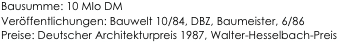Bausumme: 10 MIo DM
Veröffentlichungen: Bauwelt 10/84, DBZ, Baumeister, 6/86
Preise: Deutscher Architekturpreis 1987, Walter-Hesselbach-Preis                                     
