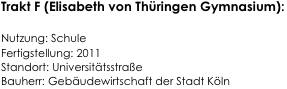 Trakt F (Elisabeth von Thüringen Gymnasium):

Nutzung: Schule                                                          
Fertigstellung: 2011                                                                   
Standort: Universitätsstraße                                                      
Bauherr: Gebäudewirtschaft der Stadt Köln                                                                           